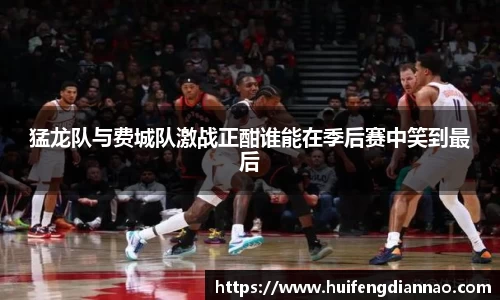 米兰猛龙队与费城队激战正酣谁能在季后赛中笑到最后